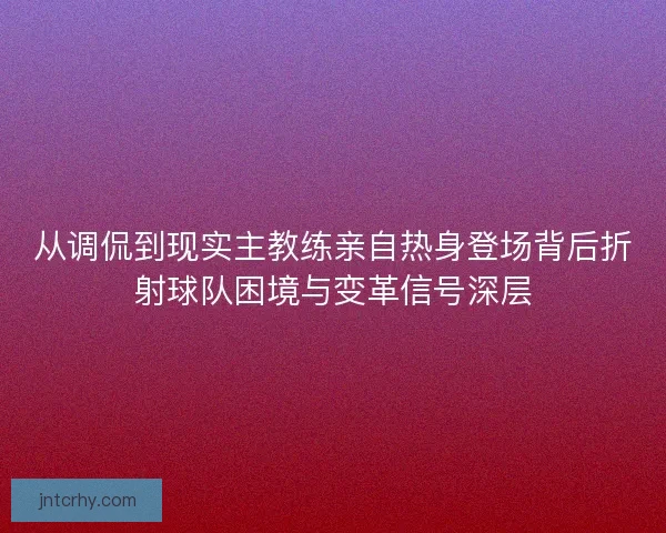 从调侃到现实主教练亲自热身登场背后折射球队困境与变革信号深层