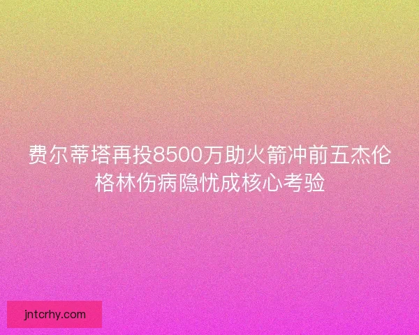 费尔蒂塔再投8500万助火箭冲前五杰伦格林伤病隐忧成核心考验