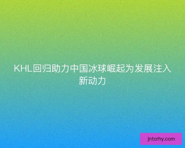 KHL回归助力中国冰球崛起为发展注入新动力