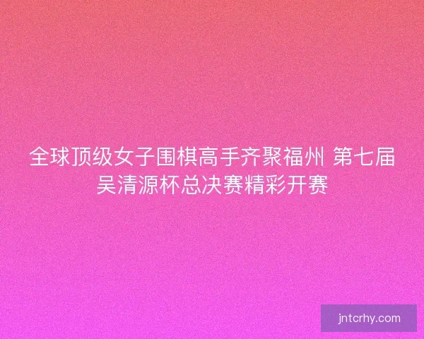 全球顶级女子围棋高手齐聚福州 第七届吴清源杯总决赛精彩开赛